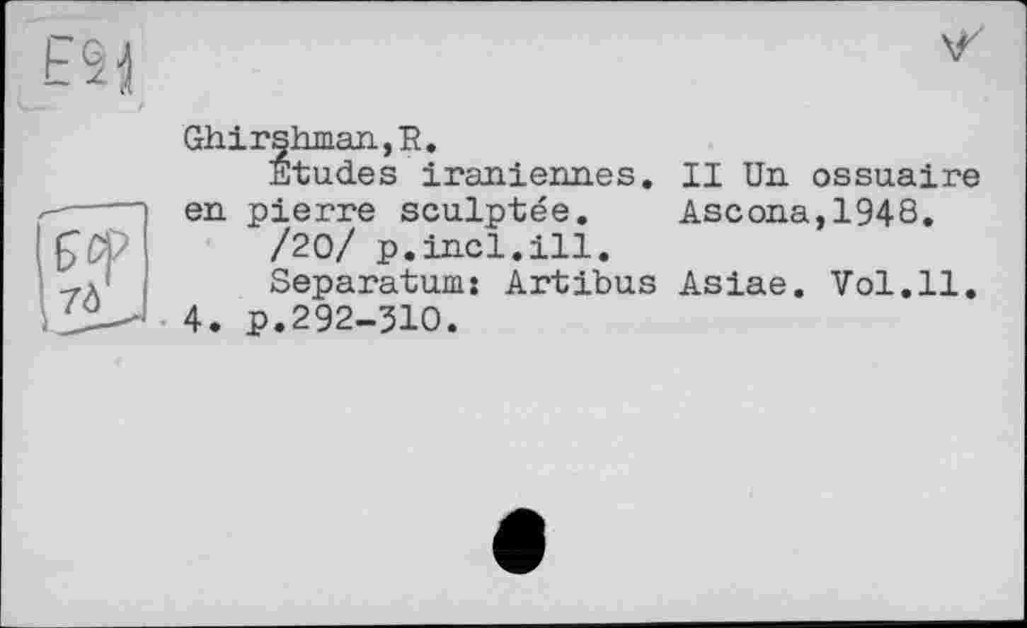 ﻿ES'il
Ghirshman,R.
Etudes iraniennes, en pierre sculptée.
/20/ p.incl.ill.
Separatum: Artibus
4. p.292-ЗЮ.
II Un ossuaire Ascona,1948.
Asiae. Vol.11.